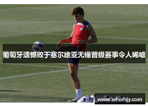 葡萄牙遗憾败于塞尔维亚无缘晋级赛事令人唏嘘