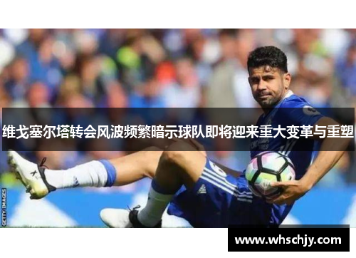 维戈塞尔塔转会风波频繁暗示球队即将迎来重大变革与重塑