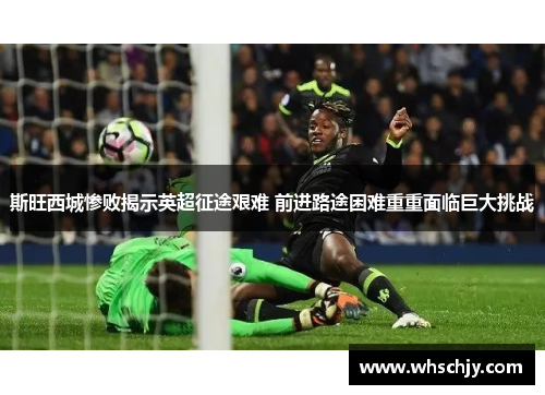 斯旺西城惨败揭示英超征途艰难 前进路途困难重重面临巨大挑战