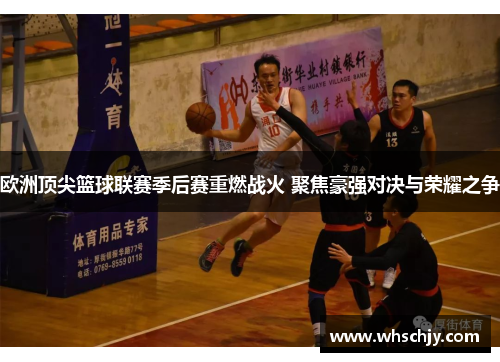 欧洲顶尖篮球联赛季后赛重燃战火 聚焦豪强对决与荣耀之争